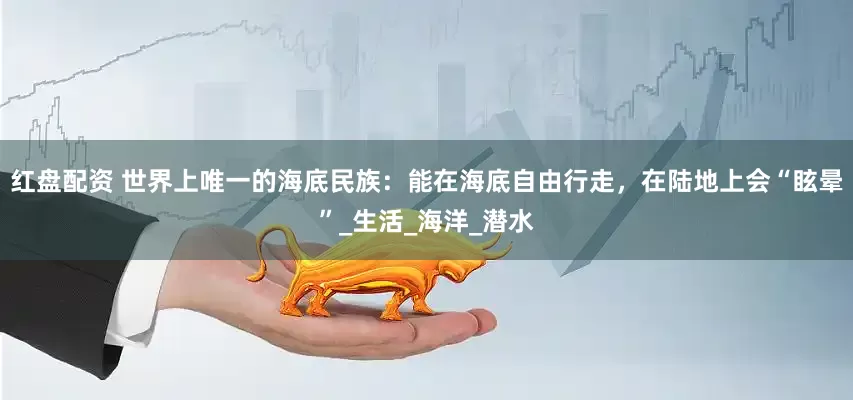 红盘配资 世界上唯一的海底民族：能在海底自由行走，在陆地上会“眩晕”_生活_海洋_潜水