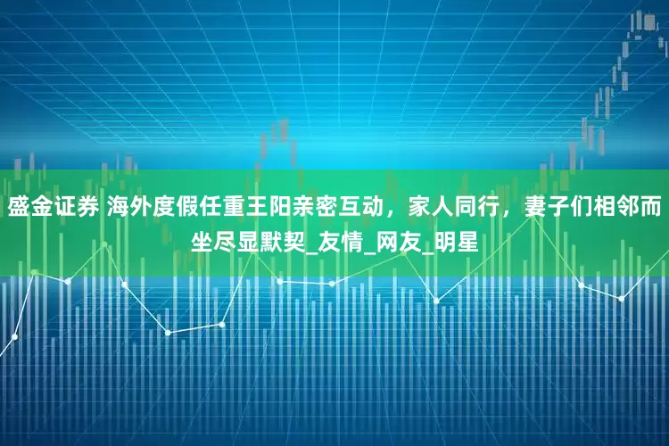 盛金证券 海外度假任重王阳亲密互动，家人同行，妻子们相邻而坐尽显默契_友情_网友_明星