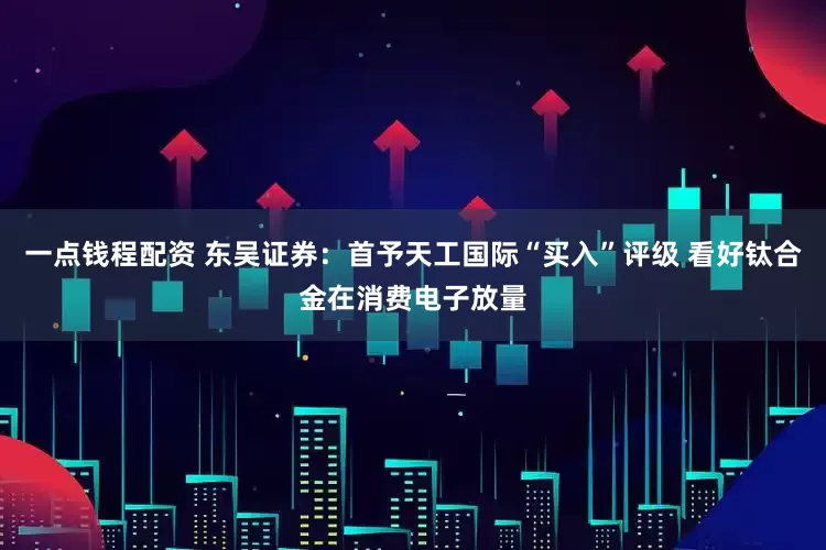 一点钱程配资 东吴证券：首予天工国际“买入”评级 看好钛合金在消费电子放量