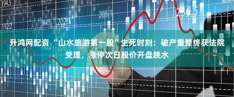 升鸿网配资 “山水旅游第一股”生死时刻：破产重整终获法院受理，涨停次日股价开盘跳水